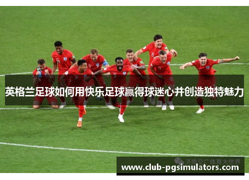 英格兰足球如何用快乐足球赢得球迷心并创造独特魅力 英格兰足球如何用快乐足球赢得球迷心并创造独特魅力
