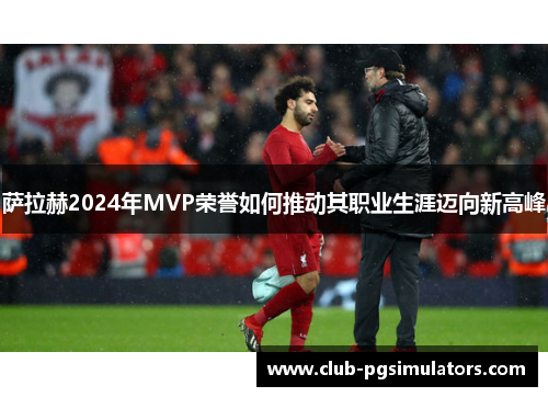 萨拉赫2024年MVP荣誉如何推动其职业生涯迈向新高峰
