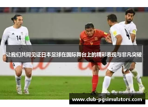让我们共同见证日本足球在国际舞台上的精彩表现与非凡突破