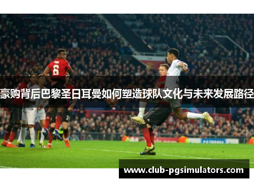 豪购背后巴黎圣日耳曼如何塑造球队文化与未来发展路径 豪购背后巴黎圣日耳曼如何塑造球队文化与未来发展路径