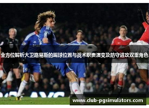 全方位解析大卫路易斯的踢球位置与战术职责演变及防守进攻双重角色 全方位解析大卫路易斯的踢球位置与战术职责演变及防守进攻双重角色