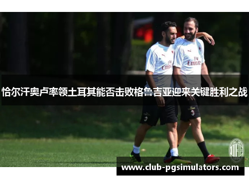 恰尔汗奥卢率领土耳其能否击败格鲁吉亚迎来关键胜利之战 恰尔汗奥卢率领土耳其能否击败格鲁吉亚迎来关键胜利之战