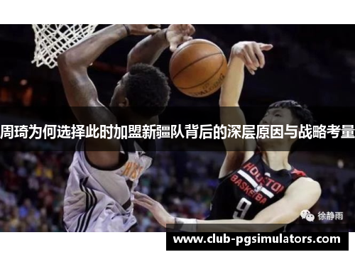 周琦为何选择此时加盟新疆队背后的深层原因与战略考量 周琦为何选择此时加盟新疆队背后的深层原因与战略考量