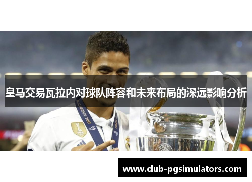 皇马交易瓦拉内对球队阵容和未来布局的深远影响分析 皇马交易瓦拉内对球队阵容和未来布局的深远影响分析
