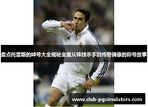 盘点托雷斯的绰号大全揭秘金童从锋线杀手到传奇偶像的称号故事 盘点托雷斯的绰号大全揭秘金童从锋线杀手到传奇偶像的称号故事