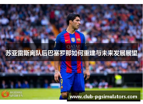 苏亚雷斯离队后巴塞罗那如何重建与未来发展展望 苏亚雷斯离队后巴塞罗那如何重建与未来发展展望