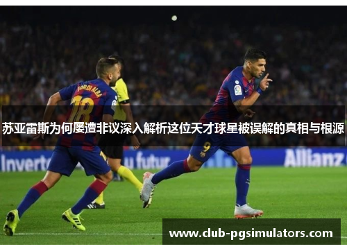 苏亚雷斯为何屡遭非议深入解析这位天才球星被误解的真相与根源 苏亚雷斯为何屡遭非议深入解析这位天才球星被误解的真相与根源