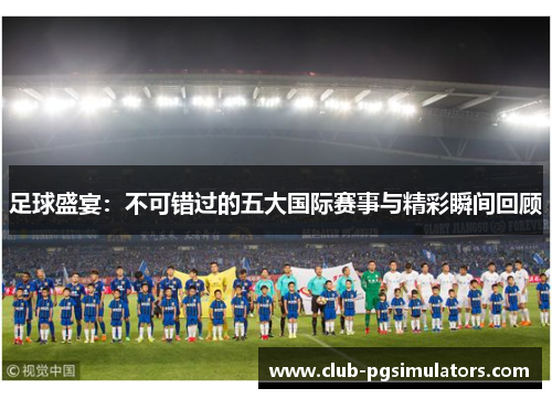 足球盛宴:不可错过的五大国际赛事与精彩瞬间回顾 足球盛宴:不可错过的五大国际赛事与精彩瞬间回顾