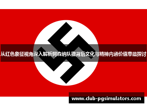 从红色象征视角深入解析阿森纳队徽背后文化与精神内涵价值意蕴探讨