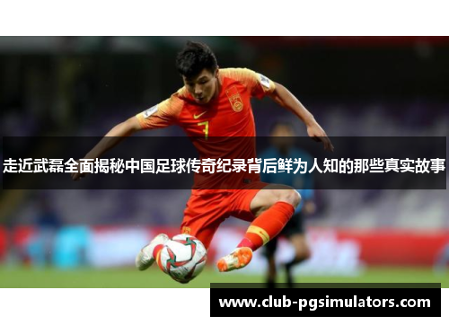 走近武磊全面揭秘中国足球传奇纪录背后鲜为人知的那些真实故事