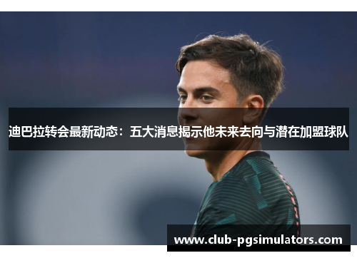 迪巴拉转会最新动态：五大消息揭示他未来去向与潜在加盟球队