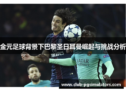 金元足球背景下巴黎圣日耳曼崛起与挑战分析 金元足球背景下巴黎圣日耳曼崛起与挑战分析