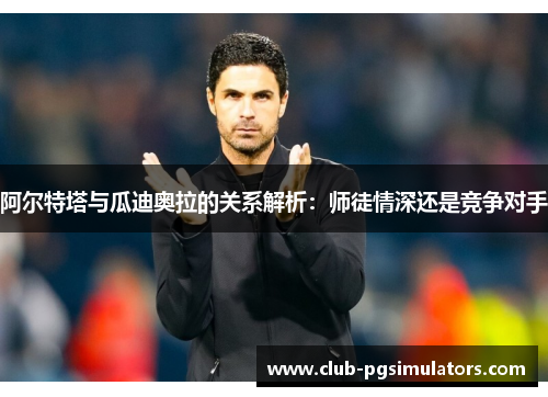 阿尔特塔与瓜迪奥拉的关系解析:师徒情深还是竞争对手 阿尔特塔与瓜迪奥拉的关系解析:师徒情深还是竞争对手
