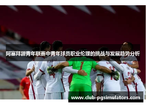 阿塞拜疆青年联赛中青年球员职业伦理的挑战与发展趋势分析 阿塞拜疆青年联赛中青年球员职业伦理的挑战与发展趋势分析