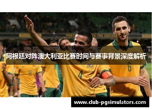 阿根廷对阵澳大利亚比赛时间与赛事背景深度解析 阿根廷对阵澳大利亚比赛时间与赛事背景深度解析