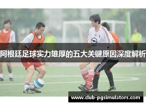 阿根廷足球实力雄厚的五大关键原因深度解析 阿根廷足球实力雄厚的五大关键原因深度解析