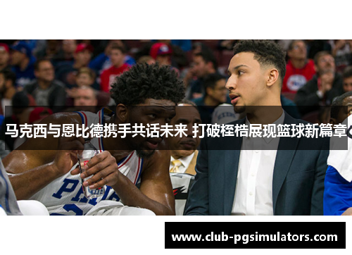 马克西与恩比德携手共话未来 打破桎梏展现篮球新篇章