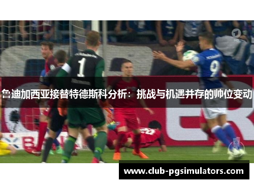 鲁迪加西亚接替特德斯科分析：挑战与机遇并存的帅位变动