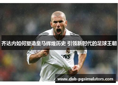 齐达内如何塑造皇马辉煌历史 引领新时代的足球王朝